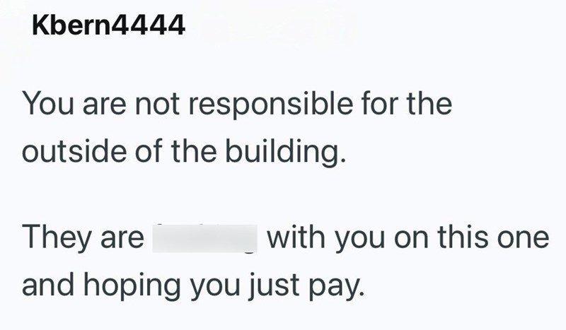Kbern4444 You are not responsible for the outside of the building. They are with you on this one and hoping you just pay.