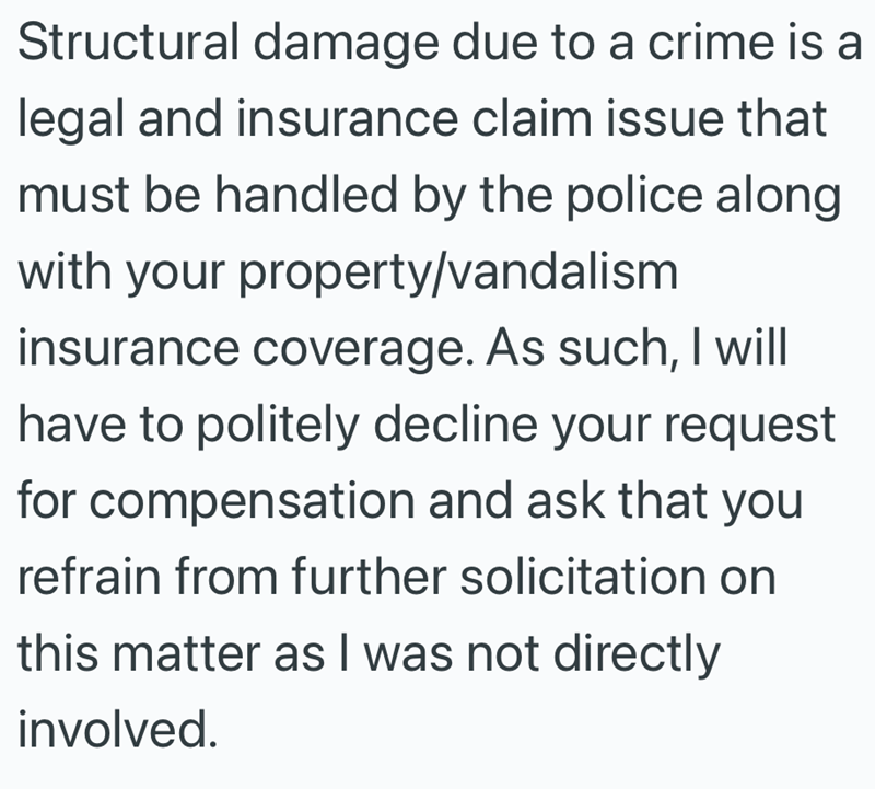 Structural damage due to a crime is a legal and insurance claim issue that must be handled by the police along with your property/vandalism insurance coverage. As such, I will have to politely decline your request for compensation and ask that you refrain from further solicitation on this matter as I was not directly involved.