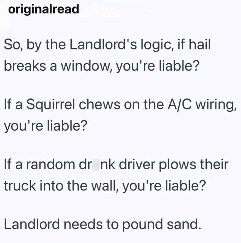 originalread So, by the Landlord's logic, if hail breaks a window, you're liable? If a Squirrel chews on the A/C wiring, you're liable? If a random drink driver plows their truck into the wall, you're liable? Landlord needs to pound sand.