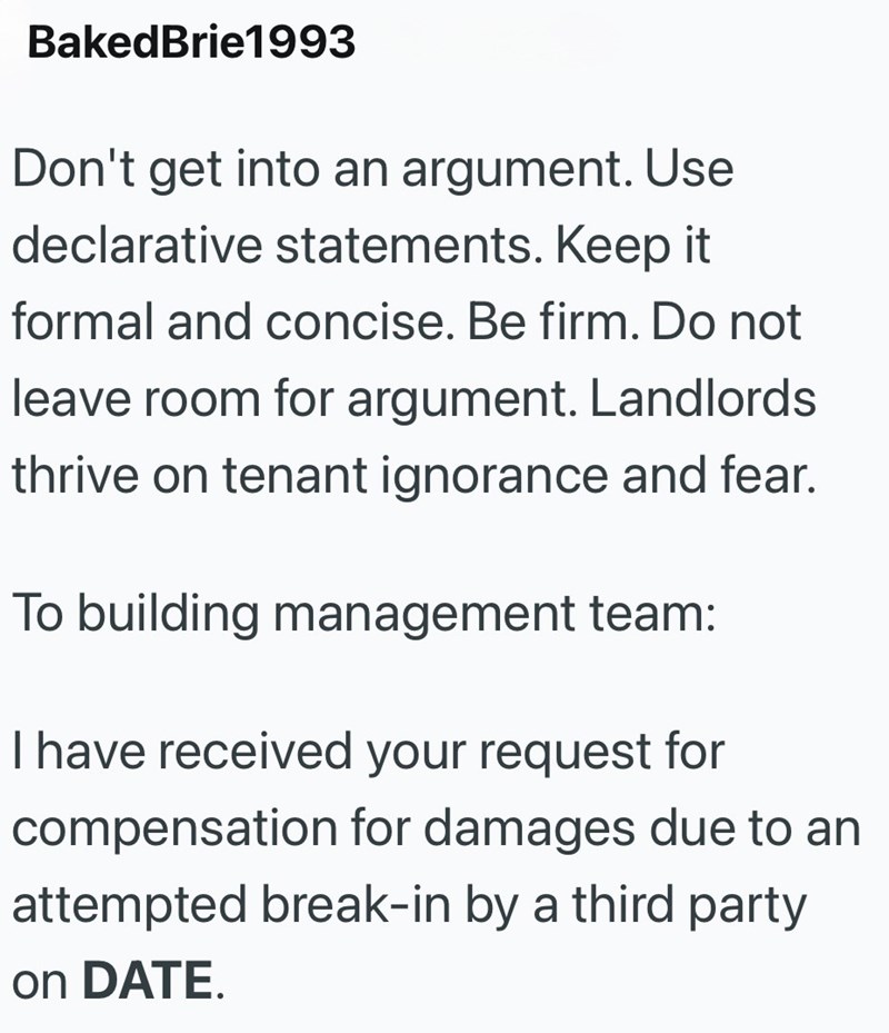 Baked Brie1993 Don't get into an argument. Use declarative statements. Keep it formal and concise. Be firm. Do not leave room for argument. Landlords thrive on tenant ignorance and fear. To building management team: I have received your request for compensation for damages due to an attempted break-in by a third party on DATE.