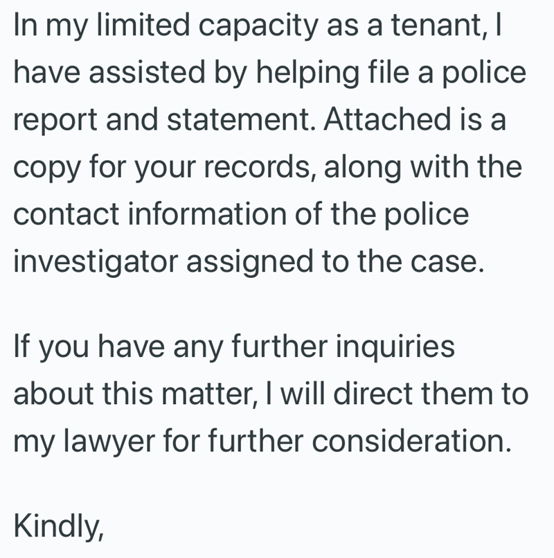 In my limited capacity as a tenant, I have assisted by helping file a police report and statement. Attached is a copy for your records, along with the contact information of the police investigator assigned to the case. If you have any further inquiries about this matter, I will direct them to my lawyer for further consideration. Kindly,