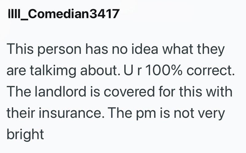 IIII_Comedian3417 This person has no idea what they are talking about. Ur 100% correct. The landlord is covered for this with their insurance. The pm is not very bright