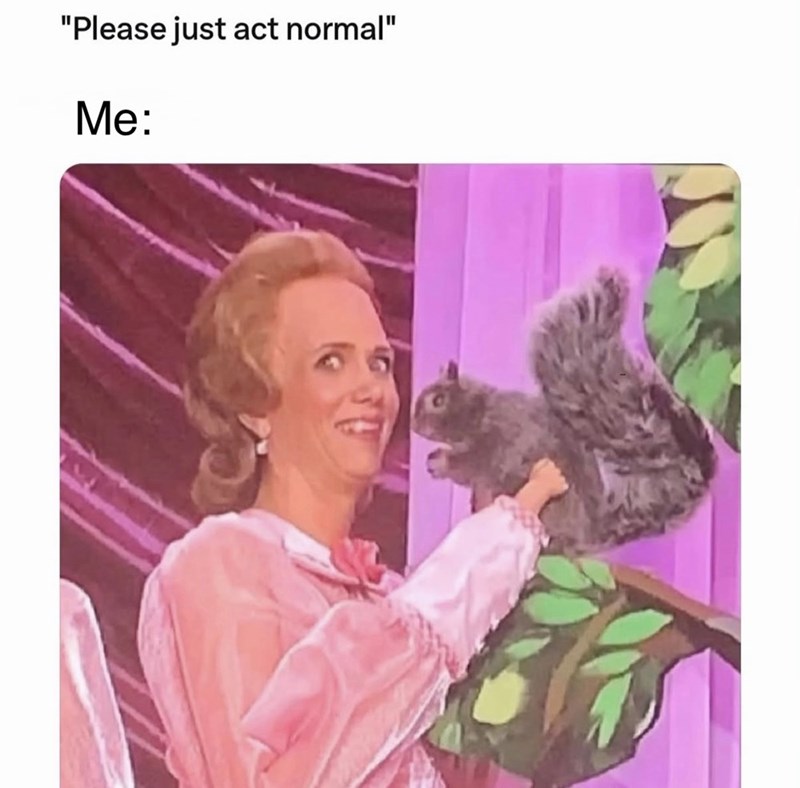 "Please just act normal" Me:
