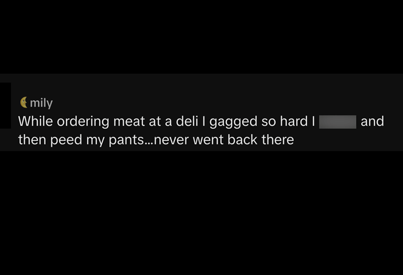 mily While ordering meat at a deli I gagged so hard I then peed my pants...never went back there and