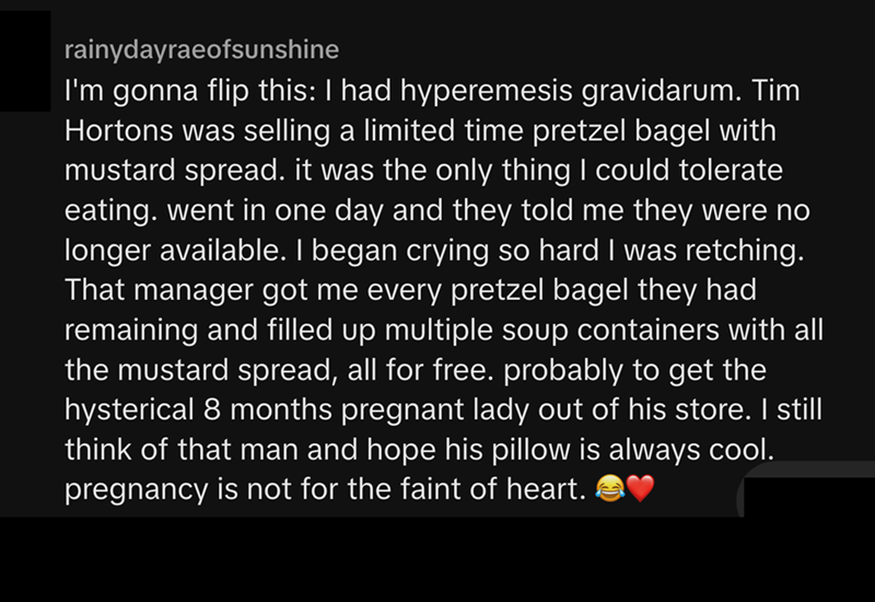rainydayraeofsunshine I'm gonna flip this: I had hyperemesis gravidarum. Tim Hortons was selling a limited time pretzel bagel with mustard spread. it was the only thing I could tolerate eating. went in one day and they told me they were no longer available. I began crying so hard I was retching. That manager got me every pretzel bagel they had remaining and filled up multiple soup containers with all the mustard spread, all for free. probably to get the hysterical 8 months pregnant lady out of h
