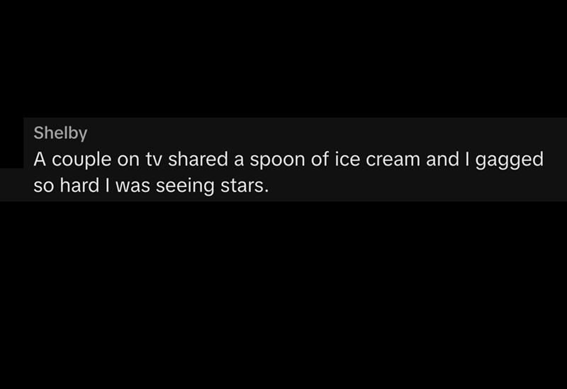 Shelby A couple on tv shared a spoon of ice cream and I gagged so hard I was seeing stars.