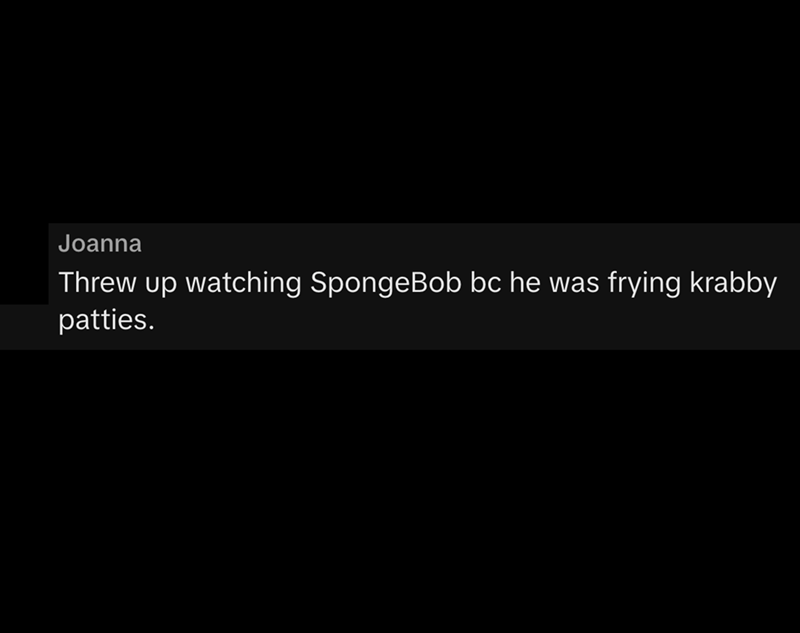Joanna Threw up watching SpongeBob bc he was frying krabby patties.