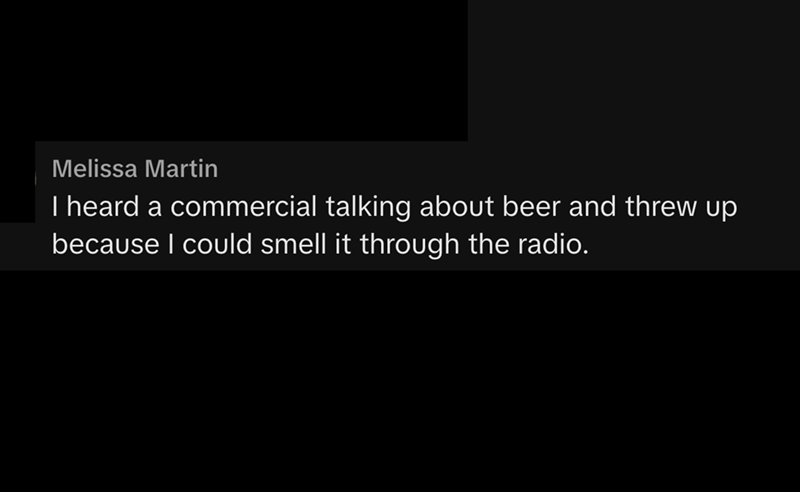 Melissa Martin I heard a commercial talking about beer and threw up because I could smell it through the radio.
