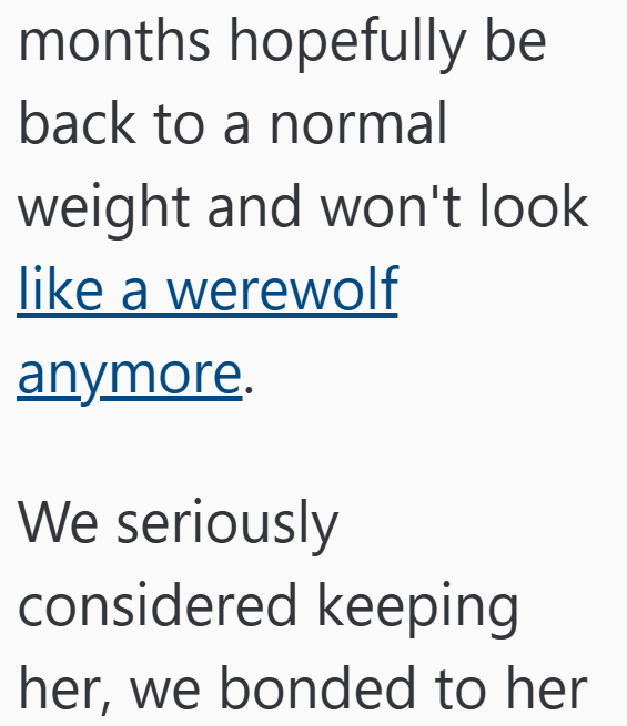 months hopefully be back to a normal weight and won't look like a werewolf anymore. We seriously considered keeping her, we bonded to her
