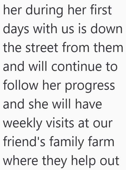 her during her first days with us is down the street from them and will continue to follow her progress and she will have weekly visits at our friend's family farm where they help out