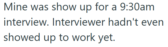 Mine was show up for a 9:30am interview. Interviewer hadn't even showed up to work yet.