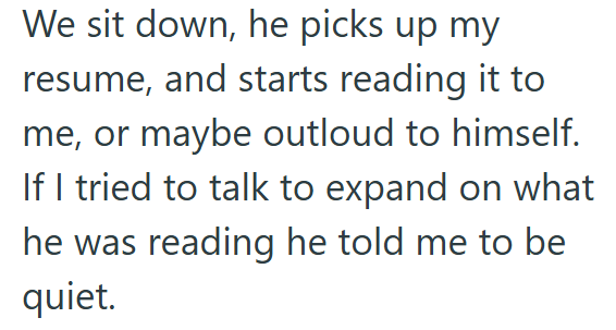 We sit down, he picks up my resume, and starts reading it to me, or maybe outloud to himself. If I tried to talk to expand on what he was reading he told me to be quiet.