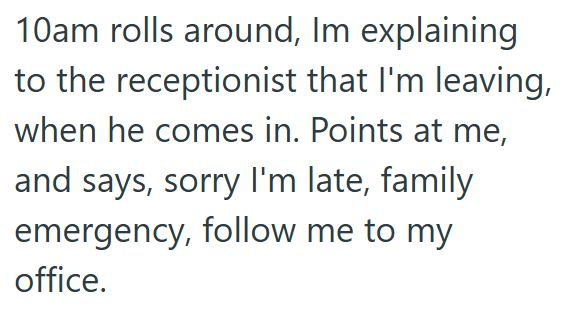 10am rolls around, Im explaining to the receptionist that I'm leaving, when he comes in. Points at me, and says, sorry I'm late, family emergency, follow me to my office.
