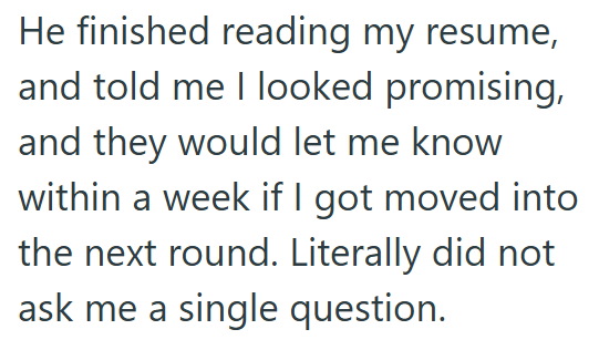 He finished reading my resume, and told me I looked promising, and they would let me know within a week if I got moved into the next round. Literally did not ask me a single question.