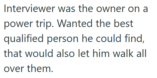 Interviewer was the owner on a power trip. Wanted the best qualified person he could find, that would also let him walk all over them.