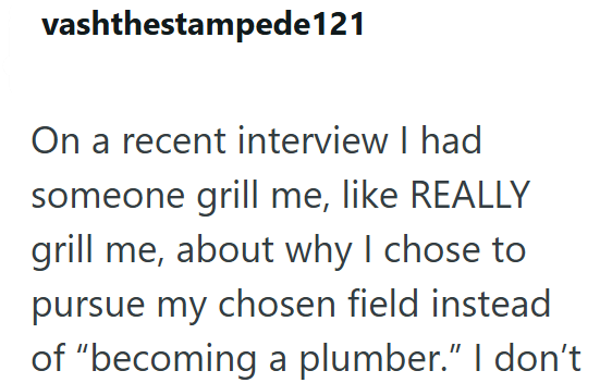vashthestampede121 On a recent interview I had someone grill me, like REALLY grill me, about why I chose to pursue my chosen field instead of "becoming a plumber." I don't
