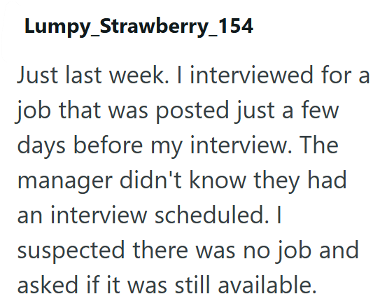 Lumpy_Strawberry_154 Just last week. I interviewed for a job that was posted just a few days before my interview. The manager didn't know they had an interview scheduled. I suspected there was no job and asked if it was still available.