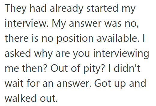 They had already started my interview. My answer was no, there is no position available. I asked why are you interviewing me then? Out of pity? I didn't wait for an answer. Got up and walked out.