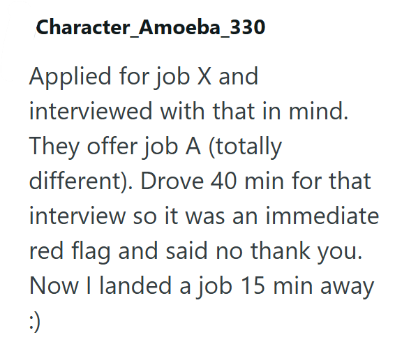 Character_Amoeba_330 Applied for job X and interviewed with that in mind. They offer job A (totally different). Drove 40 min for that interview so it was an immediate red flag and said no thank you. Now I landed a job 15 min away :)