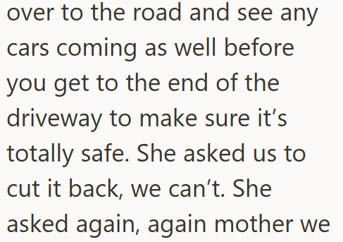 over to the road and see any cars coming as well before you get to the end of the driveway to make sure it's totally safe. She asked us to cut it back, we can't. She asked again, again mother we