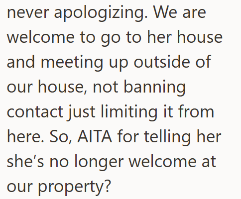 never apologizing. We are welcome to go to her house and meeting up outside of our house, not banning contact just limiting it from here. So, AITA for telling her she's no longer welcome at our property?