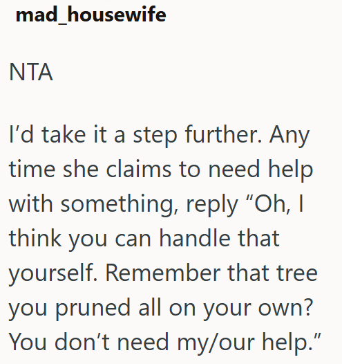 mad_housewife ΝΤΑ I'd take it a step further. Any time she claims to need help with something, reply "Oh, I think you can handle that yourself. Remember that tree you pruned all on your own? You don't need my/our help."