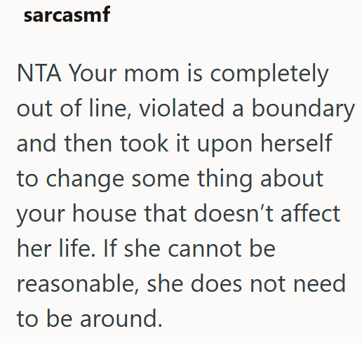 sarcasmf NTA Your mom is completely out of line, violated a boundary and then took it upon herself to change some thing about your house that doesn't affect her life. If she cannot be reasonable, she does not need to be around.