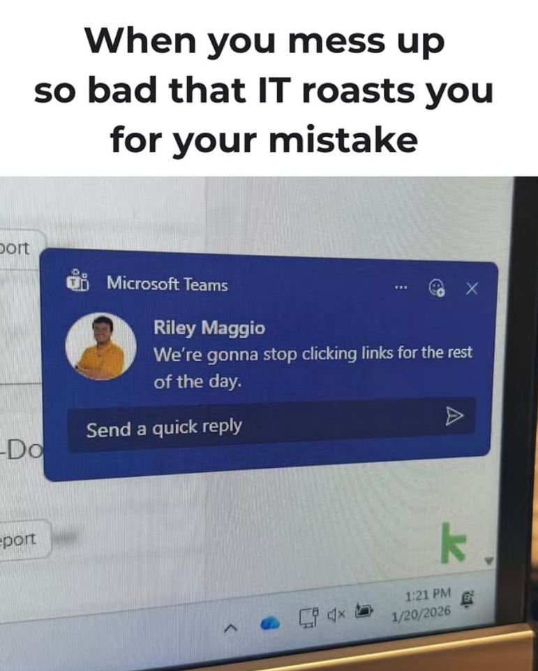 port -Do port When you mess up so bad that IT roasts you for your mistake Microsoft Teams Riley Maggio We're gonna stop clicking links for the rest of the day. Send a quick reply 1:21 PM 1/20/2026