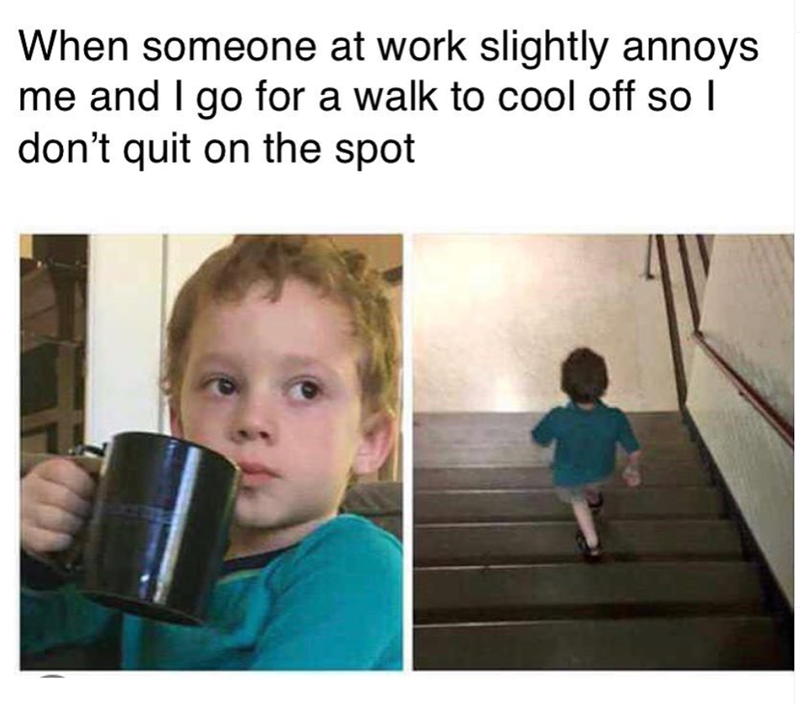 When someone at work slightly annoys me and I go for a walk to cool off so I don't quit on the spot