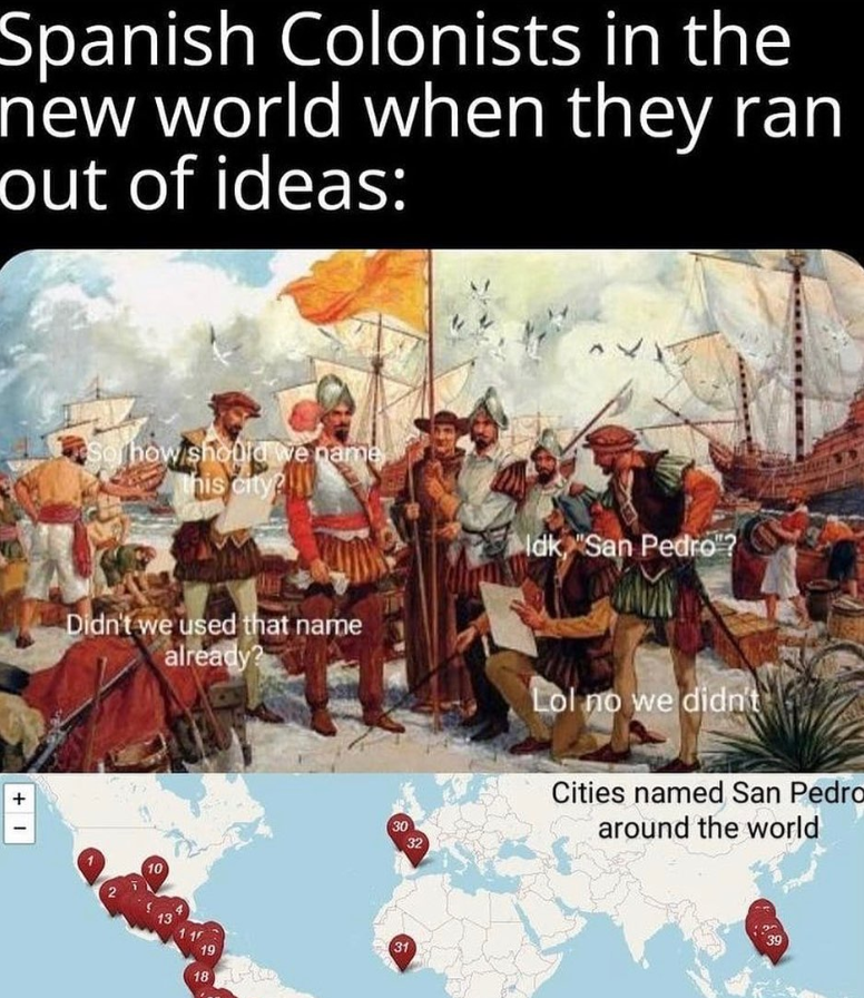 Spanish Colonists in the new world when they ran out of ideas: + I So how should we name this city? Idk, "San Pedro"? Didn't we used that name already? Lol no we didn't 10 30 32 13 19 31 18 Cities named San Pedro around the world 39