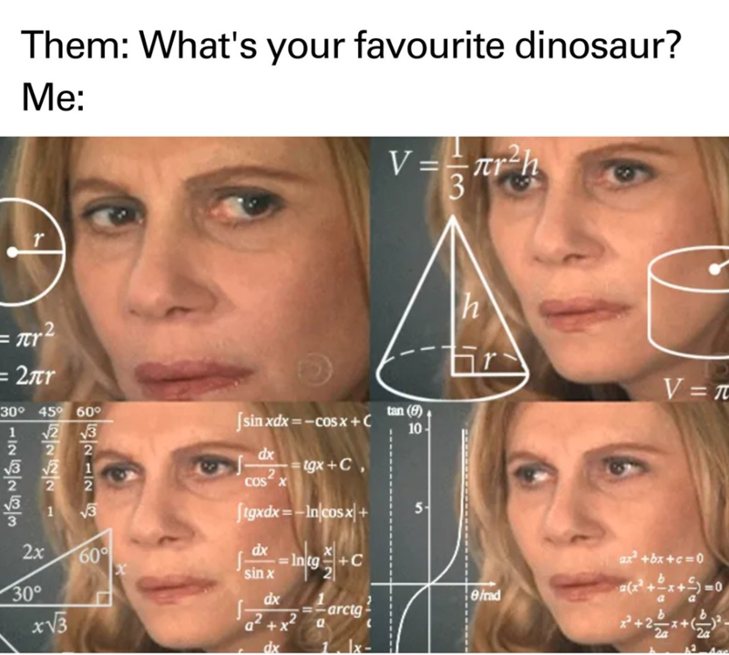 Them: What's your favourite dinosaur? Me: r V==лr h 3 h 1321 12 52222 =2πr 30° 45° 60° √√2 √3 12 6263 √3 E [sinxdx=−C0$x+ C dx 2 COS X tgx+C [tgxdx=mn|cosx| + dx 2x 30° x√√3 60° sin x XIN +C tan (8) 10 5 V=π ax²+bx+c=0 (x²+x+=0 dx efrad a -arctg b a²+x² a x+2- dx