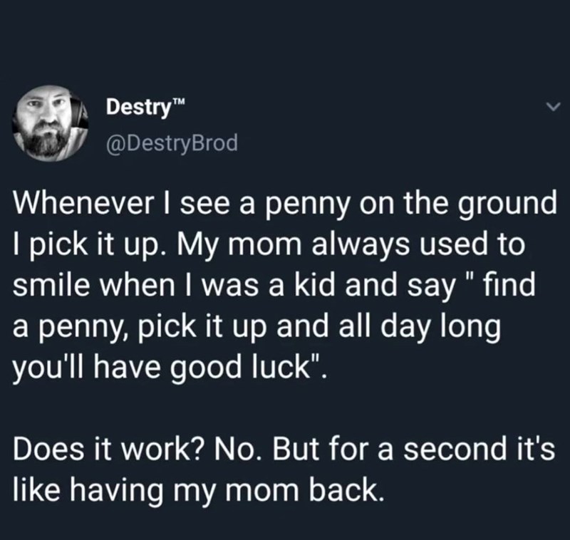 Destry™ @DestryBrod Whenever I see a penny on the ground I pick it up. My mom always used to smile when I was a kid and say " find a penny, pick it up and all day long you'll have good luck". Does it work? No. But for a second it's like having my mom back.