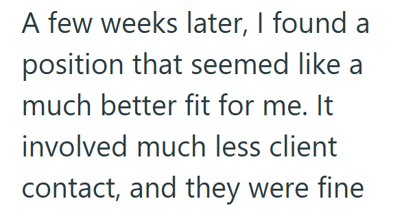 A few weeks later, I found a position that seemed like a much better fit for me. It involved much less client contact, and they were fine