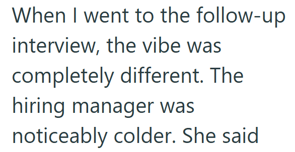 When I went to the follow-up interview, the vibe was completely different. The hiring manager was noticeably colder. She said