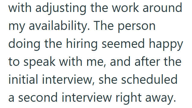 with adjusting the work around my availability. The person doing the hiring seemed happy to speak with me, and after the initial interview, she scheduled a second interview right away.