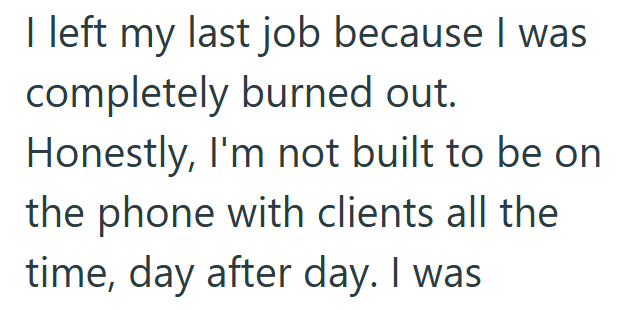 I left my last job because I was completely burned out. Honestly, I'm not built to be on the phone with clients all the time, day after day. I was