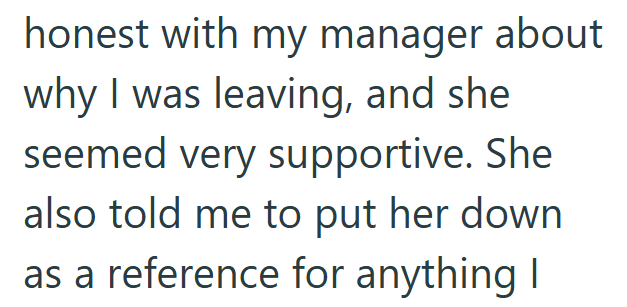 honest with my manager about why I was leaving, and she seemed very supportive. She also told me to put her down as a reference for anything I