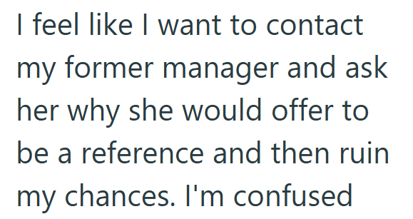 I feel like I want to contact my former manager and ask her why she would offer to be a reference and then ruin my chances. I'm confused