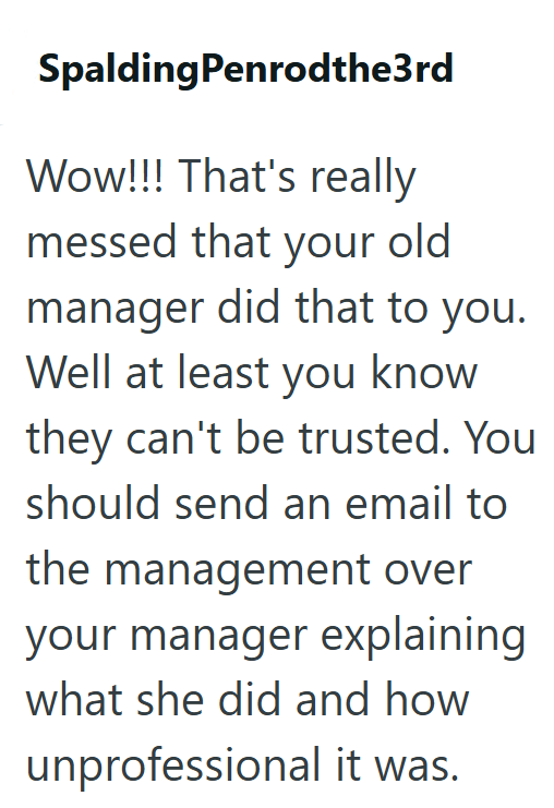 SpaldingPenrodthe3rd Wow!!! That's really messed that your old manager did that to you. Well at least you know they can't be trusted. You should send an email to the management over your manager explaining what she did and how unprofessional it was.