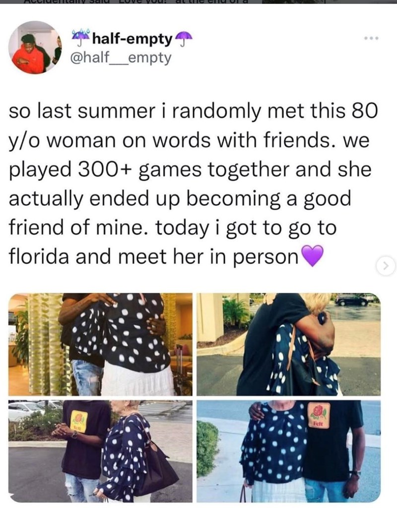 half-empty @half_empty ... so last summer i randomly met this 80 y/o woman on words with friends. we played 300+ games together and she actually ended up becoming a good friend of mine. today i got to go to florida and meet her in person 23 Felt