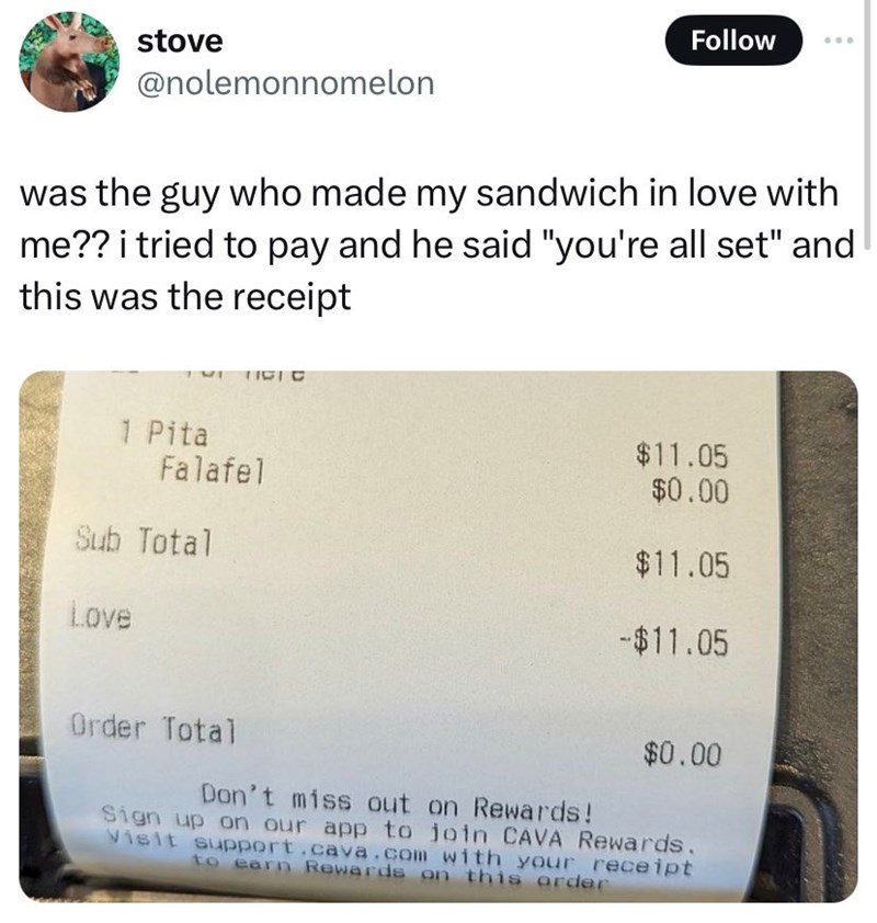stove Follow @nolemonnomelon was the guy who made my sandwich in love with me?? i tried to pay and he said "you're all set" and this was the receipt TIGIC 1 Pita Falafel Sub Total Love Order Total $11.05 $0.00 $11.05 -$11.05 $0.00 Don't miss out on Rewards! Sign up on our app to join CAVA Rewards. Visit support.cava.com with your receipt to earn Rewards on this order