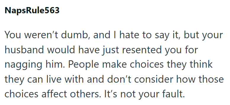NapsRule563 You weren't dumb, and I hate to say it, but your husband would have just resented you for nagging him. People make choices they think they can live with and don't consider how those choices affect others. It's not your fault.