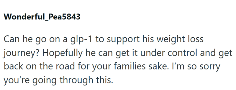 Wonderful_Pea5843 Can he go on a glp-1 to support his weight loss journey? Hopefully he can get it under control and get back on the road for your families sake. I'm so sorry you're going through this.