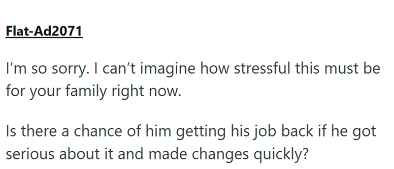 Flat-Ad2071 I'm so sorry. I can't imagine how stressful this must be for your family right now. Is there a chance of him getting his job back if he got serious about it and made changes quickly?