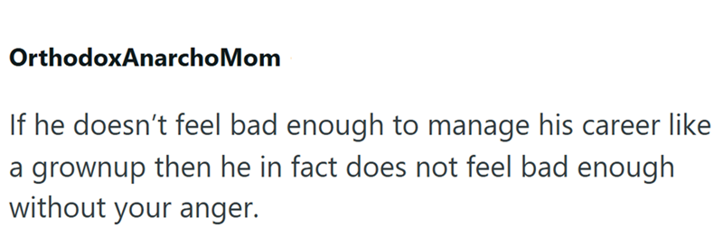 OrthodoxAnarchoMom If he doesn't feel bad enough to manage his career like a grownup then he in fact does not feel bad enough without your anger.