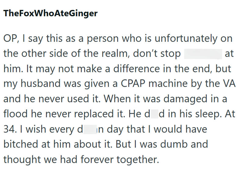 TheFoxWhoAteGinger OP, I say this as a person who is unfortunately on the other side of the realm, don't stop at him. It may not make a difference in the end, but my husband was given a CPAP machine by the VA and he never used it. When it was damaged in a flood he never replaced it. He d d in his sleep. At 34. I wish every d in day that I would have bitched at him about it. But I was dumb and thought we had forever together.