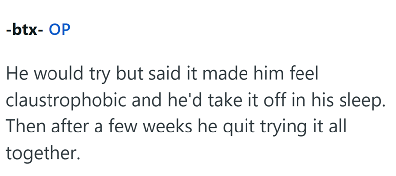 -btx- OP He would try but said it made him feel claustrophobic and he'd take it off in his sleep. Then after a few weeks he quit trying it all together.