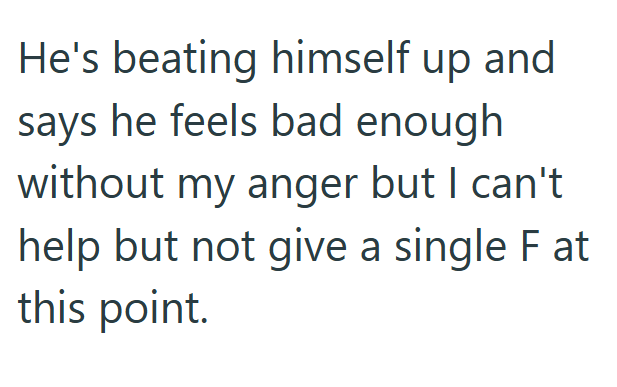 He's beating himself up and says he feels bad enough without my anger but I can't help but not give a single F at this point.