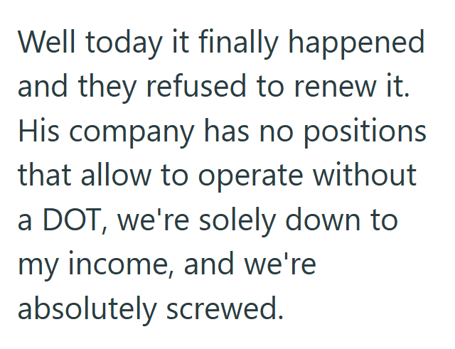 Well today it finally happened and they refused to renew it. His company has no positions that allow to operate without a DOT, we're solely down to my income, and we're absolutely screwed.