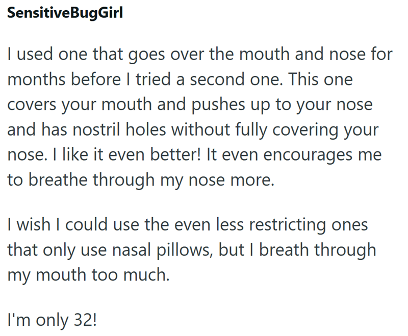 SensitiveBugGirl I used one that goes over the mouth and nose for months before I tried a second one. This one covers your mouth and pushes up to your nose and has nostril holes without fully covering your nose. I like it even better! It even encourages me to breathe through my nose more. I wish I could use the even less restricting ones that only use nasal pillows, but I breath through my mouth too much. I'm only 32!